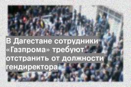 В Дагестане сотрудники «Газпрома» требуют отстранить от должности гендиректора