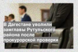 В Дагестане уволили замглавы Рутульского района после прокурорской проверки