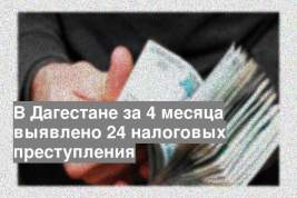 В Дагестане за 4 месяца выявлено 24 налоговых преступления