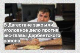 В Дагестане закрыли уголовное дело против экс-главы Дербентского района