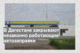 В Дагестане закрывают незаконно работающие автозаправки