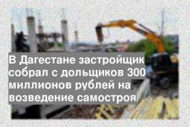 В Дагестане застройщик собрал с дольщиков 300 миллионов рублей на возведение самостроя