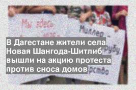 В Дагестане жители села Новая Шангода-Шитлиб вышли на акцию протеста против сноса домов