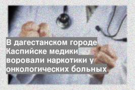 В дагестанском городе Каспийске медики воровали наркотики у онкологических больных