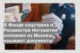 В Фонде соцстраха и Росреестре Ингушетии силовики из Москвы изымают документы