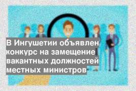 В Ингушетии объявлен конкурс на замещение вакантных должностей местных министров