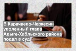 В Карачаево-Черкесии уволенный глава Адыге-Хабльского района подал в суд