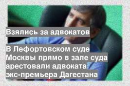 В Лефортовском суде Москвы прямо в зале суда арестовали адвоката экс-премьера Дагестана