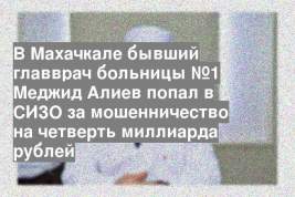 В Махачкале бывший главврач больницы №1 Меджид Алиев попал в СИЗО за мошенничество на четверть миллиарда рублей