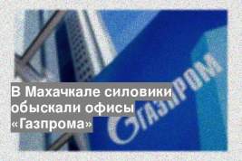 В Махачкале силовики обыскали офисы «Газпрома»