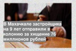 В Махачкале застройщика на 9 лет отправили в колонию за хищение 76 миллионов рублей