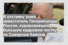 В отставку ушел заместитель Генпрокурора России, курировавший большую кадровую чистку на Северном Кавказе