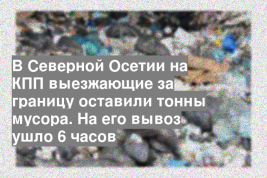 В Северной Осетии на КПП выезжающие за границу оставили тонны мусора. На его вывоз ушло 6 часов