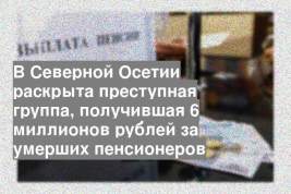В Северной Осетии раскрыта преступная группа, получившая 6 миллионов рублей за умерших пенсионеров