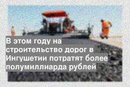 В этом году на строительство дорог в Ингушетии потратят более полумиллиарда рублей