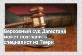 Верховный суд Дагестана может возглавить специалист из Твери