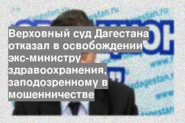 Верховный суд Дагестана отказал в освобождении экс-министру здравоохранения, заподозренному в мошенничестве