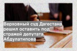 Верховный суд Дагестана решил оставить под стражей депутата Абдулатипова