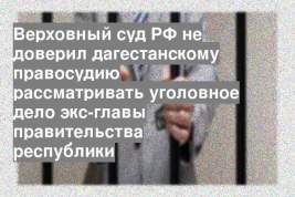 Верховный суд РФ не доверил дагестанскому правосудию рассматривать уголовное дело экс-главы правительства республики