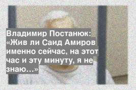 Владимир Постанюк: «Жив ли Саид Амиров именно сейчас, на этот час и эту минуту, я не знаю…»