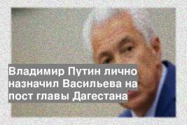 Владимир Путин лично назначил Васильева на пост главы Дагестана