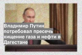 Владимир Путин потребовал пресечь хищение газа и нефти в Дагестане