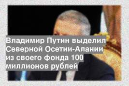Владимир Путин выделил Северной Осетии-Алании из своего фонда 100 миллионов рублей