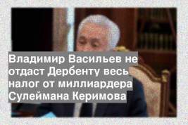 Владимир Васильев не отдаст Дербенту весь налог от миллиардера Сулеймана Керимова