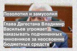 Глава Дагестана Владимир Васильев угрожает наказывать подчиненных чиновников за неосвоение бюджетных средств