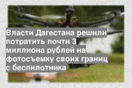 Власти Дагестана решили потратить почти 3 миллиона рублей на фотосъемку своих границ с беспилотника