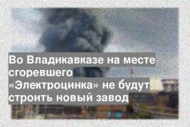 Во Владикавказе на месте сгоревшего «Электроцинка» не будут строить новый завод