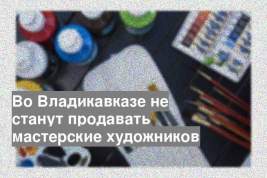 Во Владикавказе не станут продавать мастерские художников