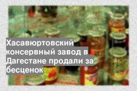 Хасавюртовский консервный завод в Дагестане продали за бесценок