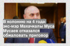 В колонию на 4 года: экс-мэр Махачкалы Муса Мусаев отказался обжаловать приговор