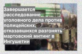Завершается расследование уголовного дела против полицейских, отказавшихся разгонять мартовский митинг в Ингушетии